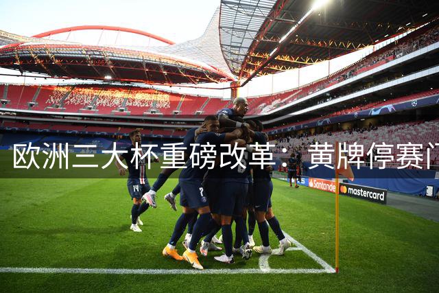 欧洲三大杯重磅改革：黄牌停赛门槛上调，淘汰赛规则保留